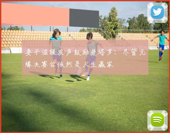妻子温暖发声鼓励劳塔罗：尽管无缘决赛你依然是人生赢家
