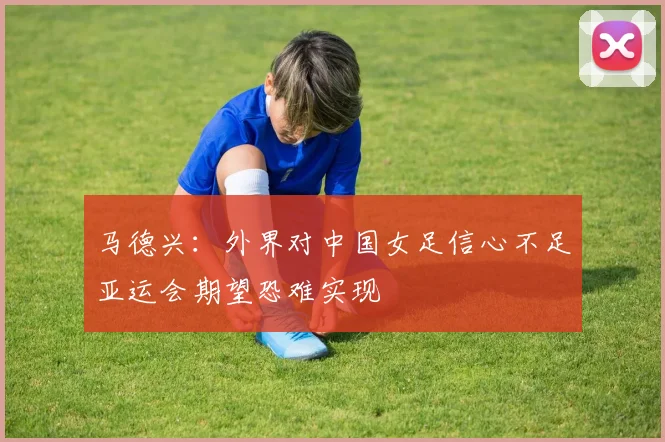 马德兴：外界对中国女足信心不足亚运会期望恐难实现