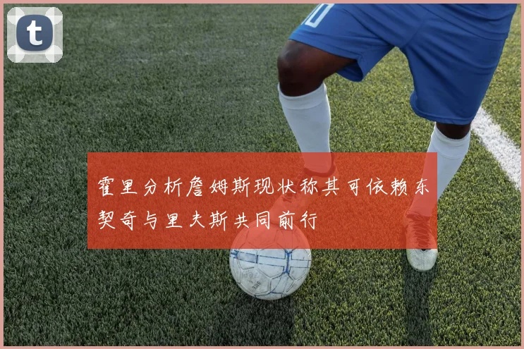霍里分析詹姆斯现状称其可依赖东契奇与里夫斯共同前行