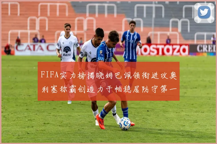 FIFA实力榜揭晓姆巴佩领衔进攻奥利塞称霸创造力于帕稳居防守第一