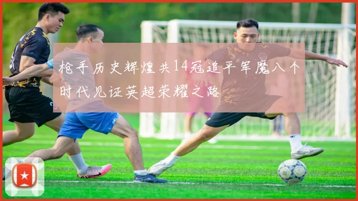 枪手历史辉煌共14冠追平军魔八个时代见证英超荣耀之路