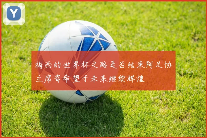 梅西的世界杯之路是否结束阿足协主席寄希望于未来继续辉煌