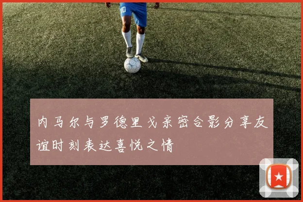 内马尔与罗德里戈亲密合影分享友谊时刻表达喜悦之情