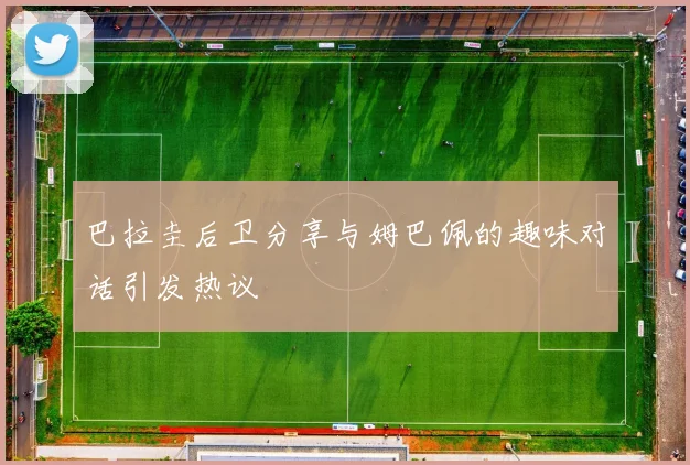 巴拉圭后卫分享与姆巴佩的趣味对话引发热议