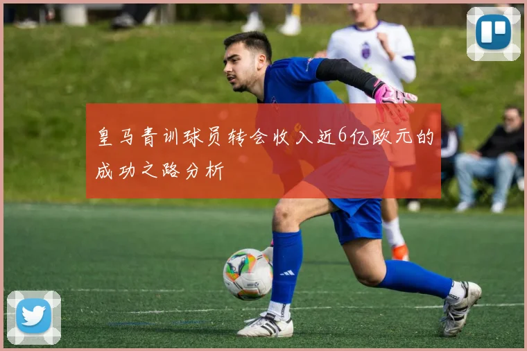 皇马青训球员转会收入近6亿欧元的成功之路分析