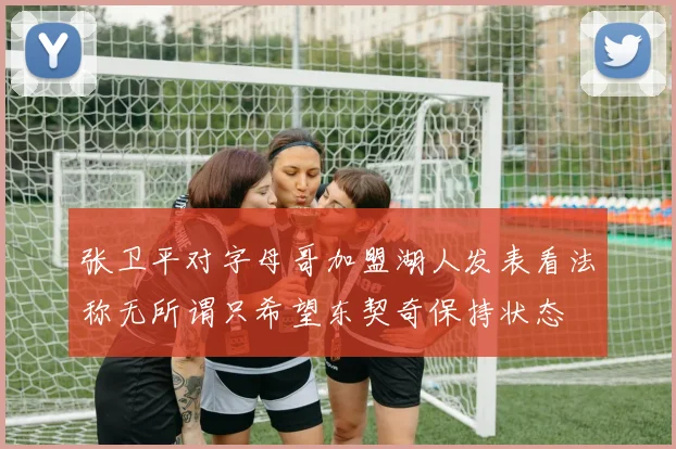 张卫平对字母哥加盟湖人发表看法称无所谓只希望东契奇保持状态