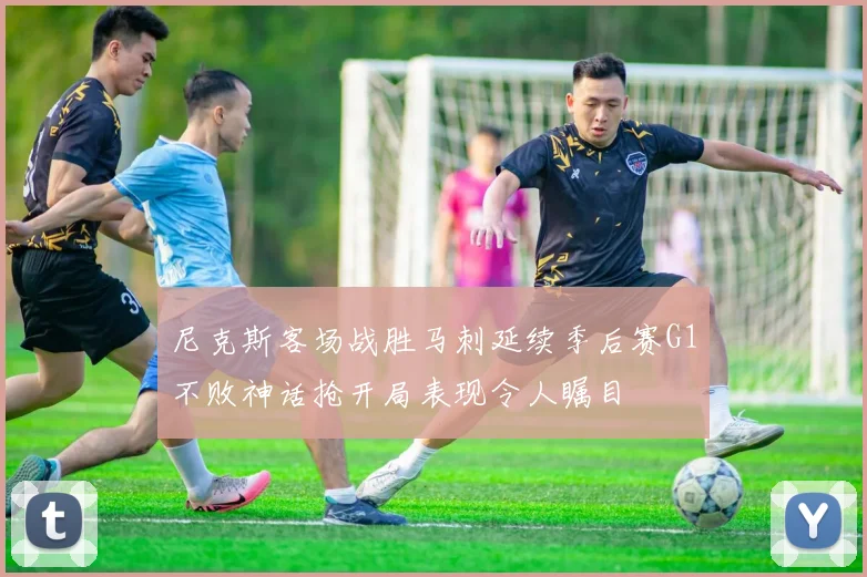 尼克斯客场战胜马刺延续季后赛G1不败神话抢开局表现令人瞩目