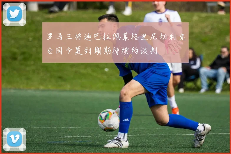 罗马三将迪巴拉佩莱格里尼切利克合同今夏到期期待续约谈判