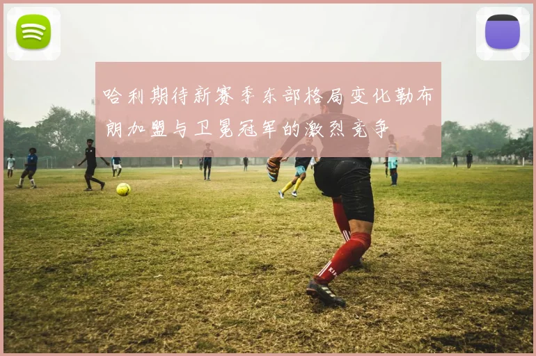 哈利期待新赛季东部格局变化勒布朗加盟与卫冕冠军的激烈竞争