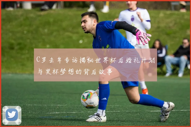 C罗去年专访揭秘世界杯后婚礼计划与奖杯梦想的背后故事
