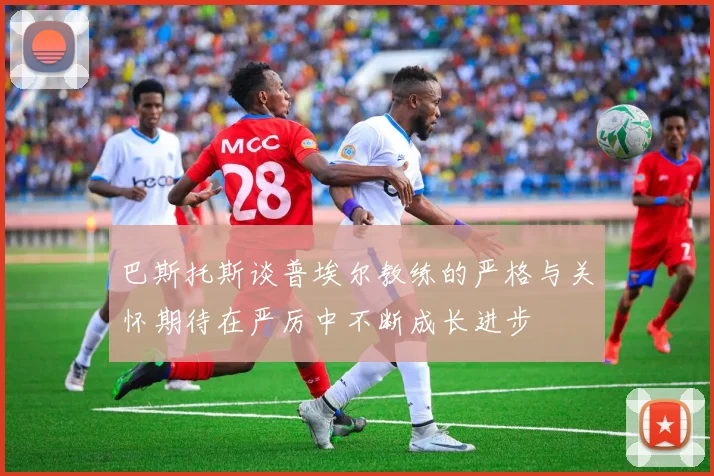 巴斯托斯谈普埃尔教练的严格与关怀期待在严厉中不断成长进步
