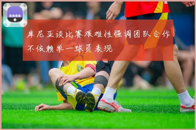 库尼亚谈比赛艰难性强调团队合作不依赖单一球员表现