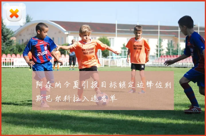 阿森纳今夏引援目标锁定边锋佐利斯巴尔科拉入选名单