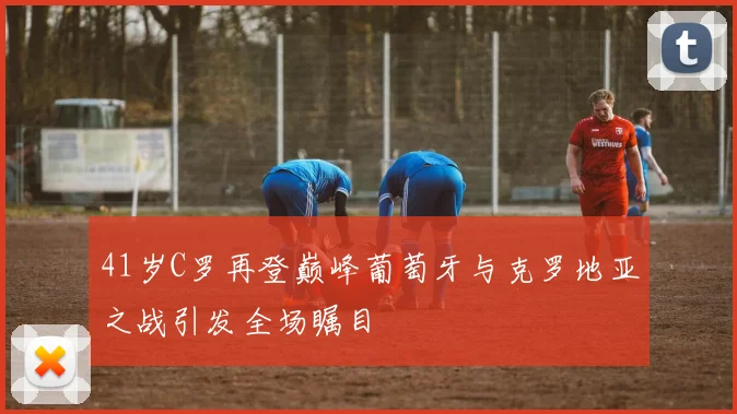 41岁C罗再登巅峰葡萄牙与克罗地亚之战引发全场瞩目