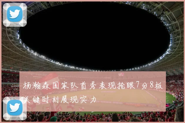 杨瀚森国家队首秀表现抢眼7分8板关键时刻展现实力