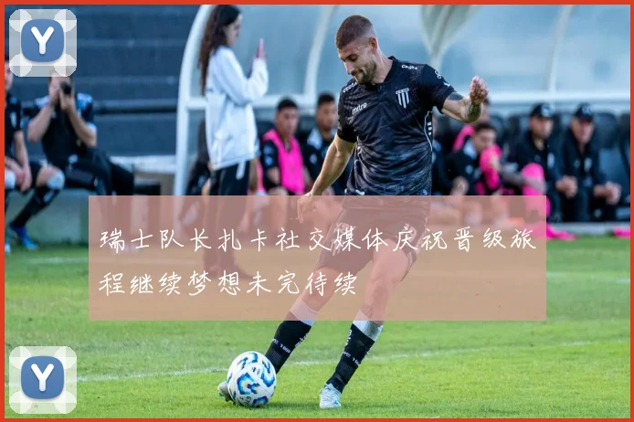 瑞士队长扎卡社交媒体庆祝晋级旅程继续梦想未完待续