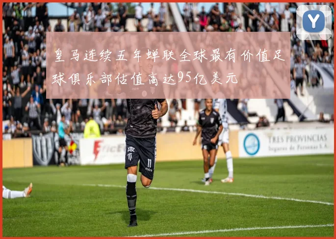 皇马连续五年蝉联全球最有价值足球俱乐部估值高达95亿美元