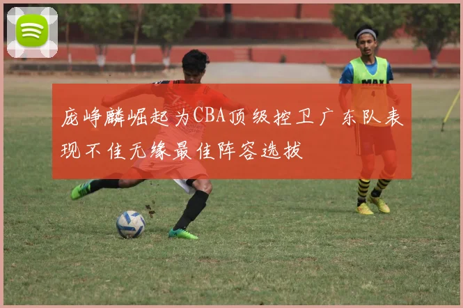 庞峥麟崛起为CBA顶级控卫广东队表现不佳无缘最佳阵容选拔