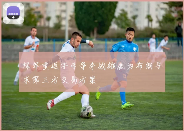 绿军重返字母争夺战雄鹿为布朗寻求第三方交易方案