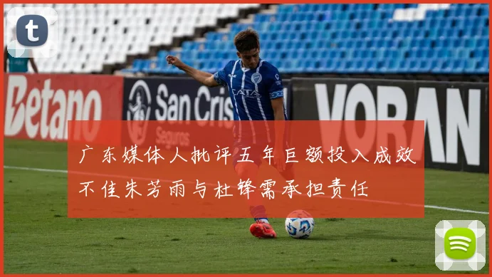 广东媒体人批评五年巨额投入成效不佳朱芳雨与杜锋需承担责任
