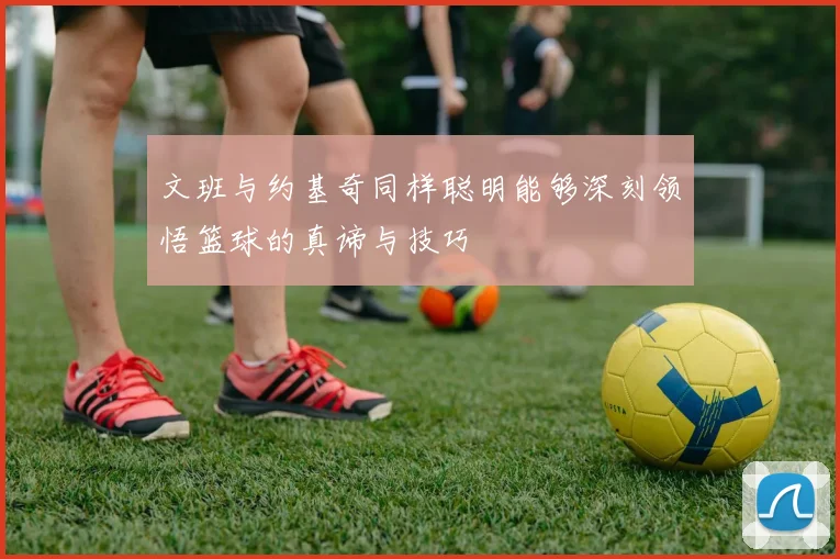 文班与约基奇同样聪明能够深刻领悟篮球的真谛与技巧