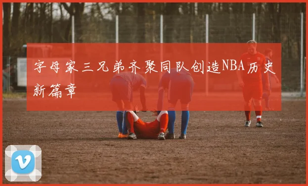 字母家三兄弟齐聚同队创造NBA历史新篇章