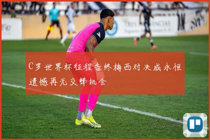 C罗世界杯征程告终梅西对决成永恒遗憾再无交锋机会