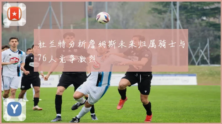 杜兰特分析詹姆斯未来归属骑士与76人竞争激烈