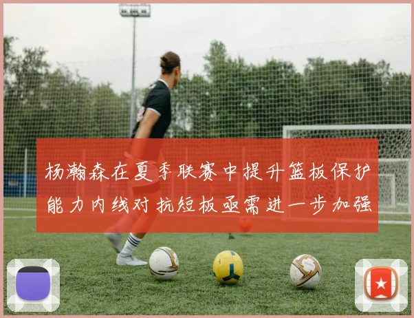 杨瀚森在夏季联赛中提升篮板保护能力内线对抗短板亟需进一步加强