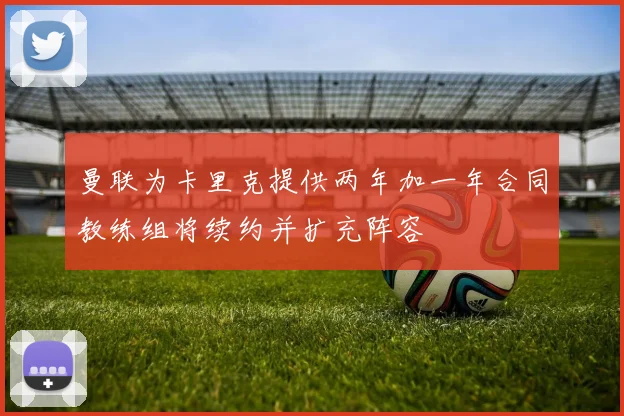 曼联为卡里克提供两年加一年合同教练组将续约并扩充阵容