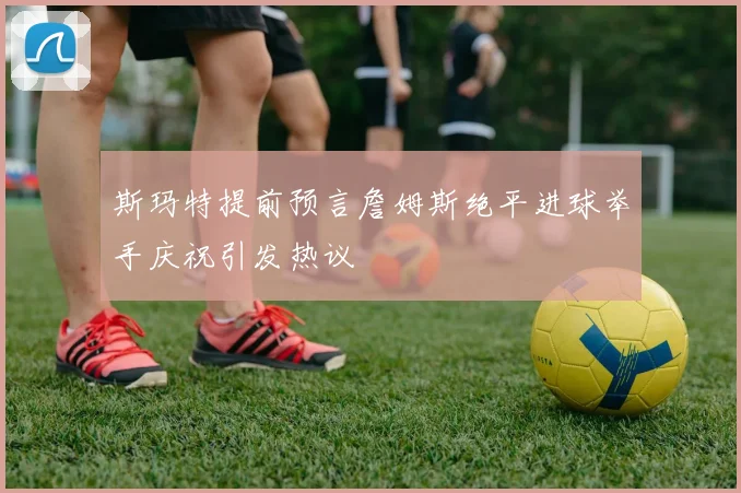 斯玛特提前预言詹姆斯绝平进球举手庆祝引发热议