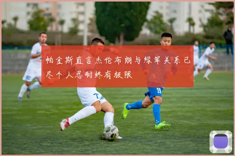 帕金斯直言杰伦布朗与绿军关系已尽个人忍耐终有极限