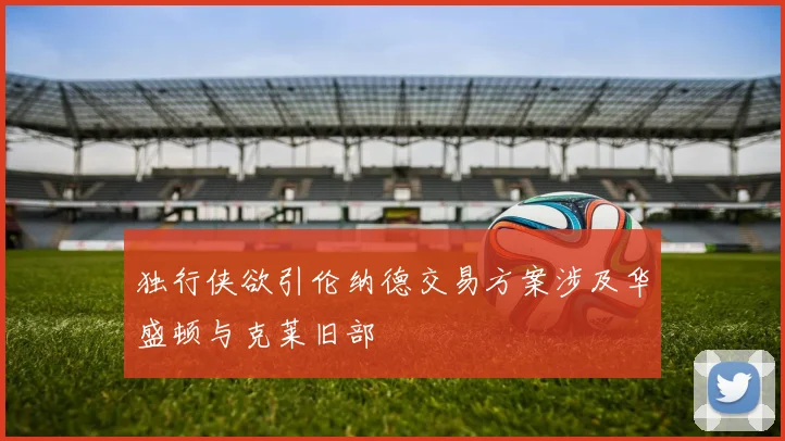 独行侠欲引伦纳德交易方案涉及华盛顿与克莱旧部