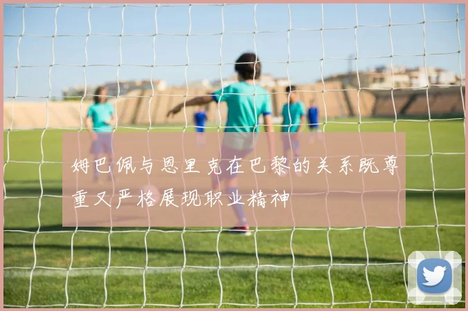 姆巴佩与恩里克在巴黎的关系既尊重又严格展现职业精神